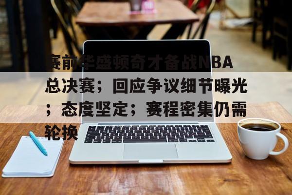 赛前华盛顿奇才备战NBA总决赛；回应争议细节曝光；态度坚定；赛程密集仍需轮换